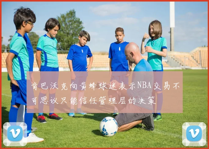 肯巴沃克向黄蜂球迷表示NBA交易不可思议只能信任管理层的决策