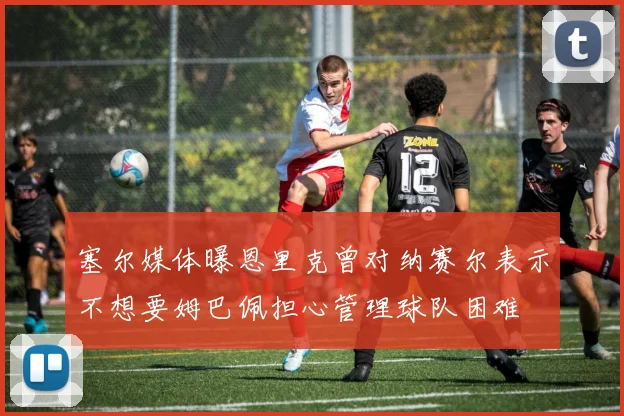 塞尔媒体曝恩里克曾对纳赛尔表示不想要姆巴佩担心管理球队困难