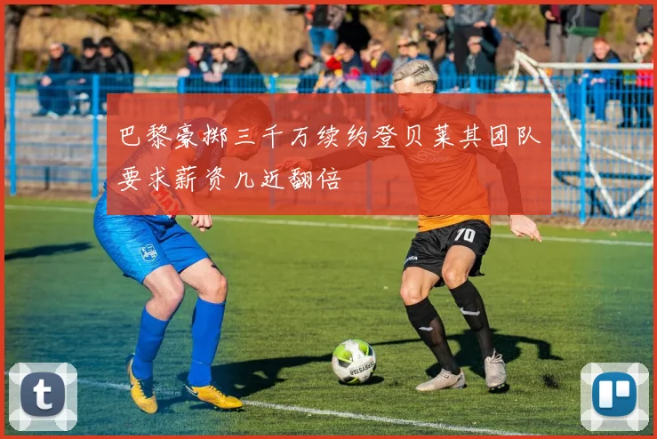 巴黎豪掷三千万续约登贝莱其团队要求薪资几近翻倍