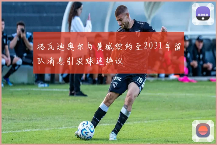 格瓦迪奥尔与曼城续约至2031年留队消息引发球迷热议