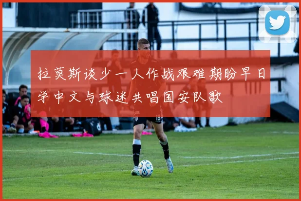 拉莫斯谈少一人作战艰难期盼早日学中文与球迷共唱国安队歌