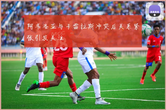 阿韦洛亚与卡雷拉斯冲突后关系紧张引发关注