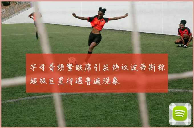 字母哥频繁缺席引发热议波蒂斯称超级巨星待遇普遍现象