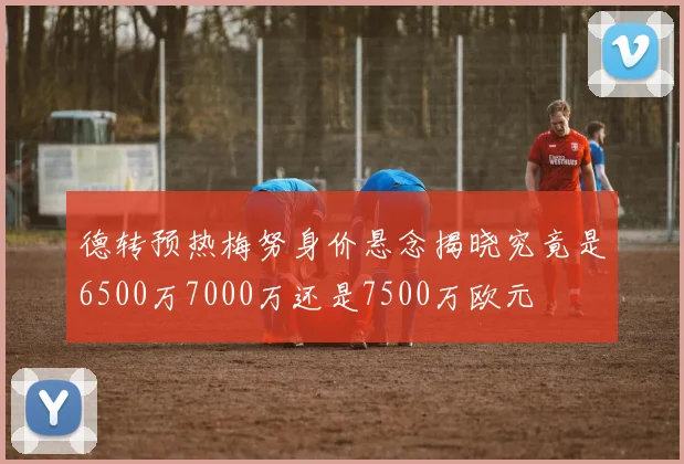 德转预热梅努身价悬念揭晓究竟是6500万7000万还是7500万欧元