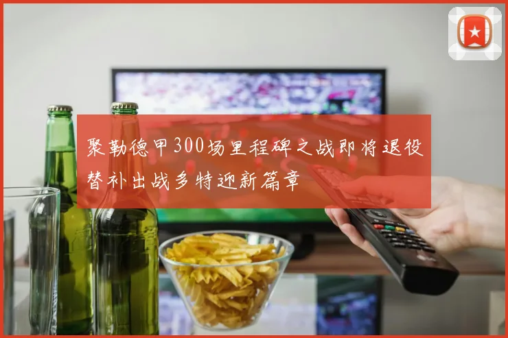 聚勒德甲300场里程碑之战即将退役替补出战多特迎新篇章