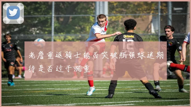 老詹重返骑士能否突破瓶颈球迷期待是否过于沉重