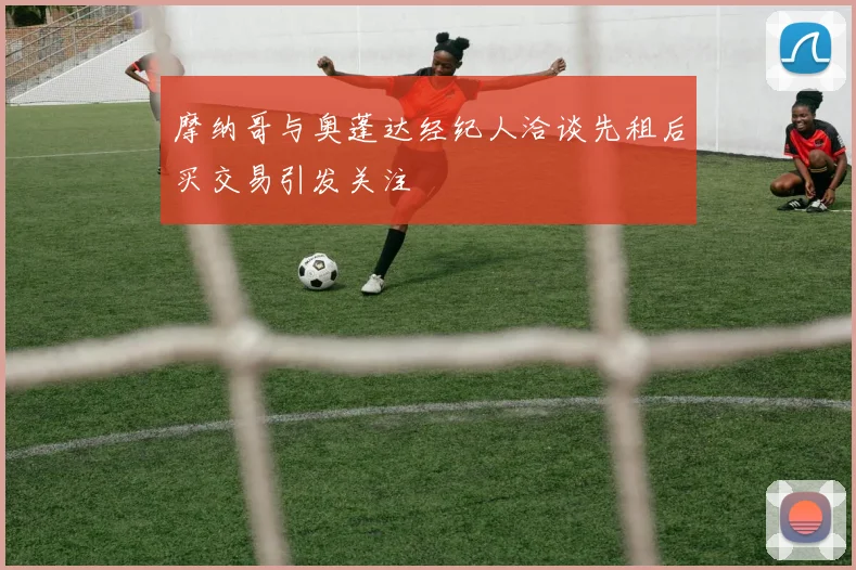 摩纳哥与奥蓬达经纪人洽谈先租后买交易引发关注
