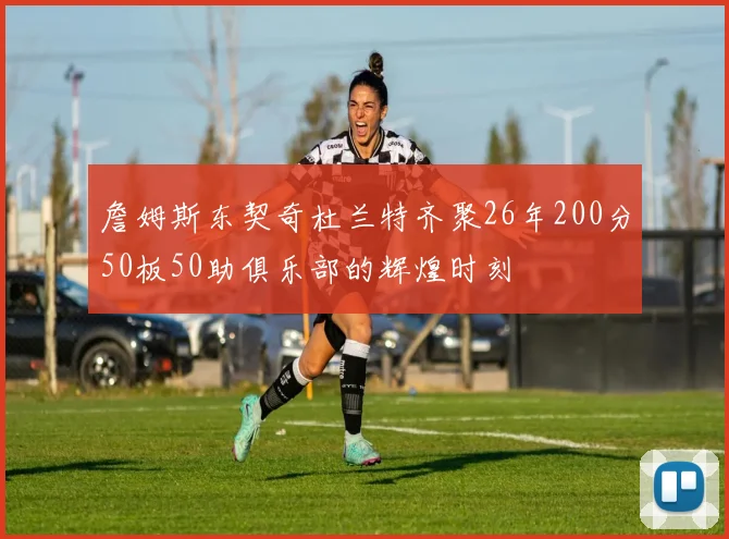 詹姆斯东契奇杜兰特齐聚26年200分50板50助俱乐部的辉煌时刻