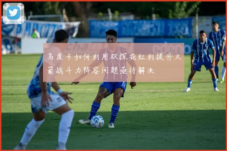 乌度卡如何利用双探花红利提升火箭战斗力阵容问题亟待解决